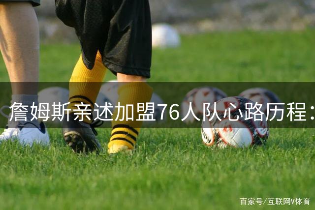 詹姆斯亲述加盟76人队心路历程：冠军梦未竟 退役念头终打消